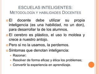 ESCUELAS INTELIGENTES:
  METODOLOGÍA Y HABILIDADES DOCENTES
 El    docente debe utilizar su propia
  inteligencia (es una habilidad, no un don),
  para desarrollar la de los alumnos.
 El cerebro es plástico, el uso lo moldea y
  crece a nuestro antojo.
 Pero si no la usamos, la perdemos.

 Síntomas que denotan inteligencia:
   Razonar;
   Resolver de forma eficaz y ética los problemas;
   Convertir la experiencia en aprendizaje.
 
