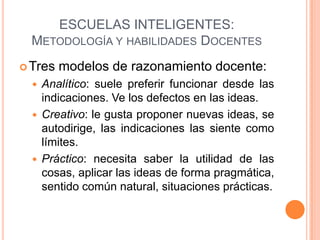 ESCUELAS INTELIGENTES:
  METODOLOGÍA Y HABILIDADES DOCENTES
 Tres   modelos de razonamiento docente:
     Analítico: suele preferir funcionar desde las
      indicaciones. Ve los defectos en las ideas.
     Creativo: le gusta proponer nuevas ideas, se
      autodirige, las indicaciones las siente como
      límites.
     Práctico: necesita saber la utilidad de las
      cosas, aplicar las ideas de forma pragmática,
      sentido común natural, situaciones prácticas.
 