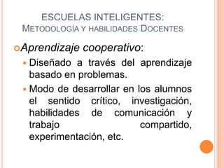 ESCUELAS INTELIGENTES:
 METODOLOGÍA Y HABILIDADES DOCENTES

Aprendizaje   cooperativo:
  Diseñado   a través del aprendizaje
   basado en problemas.
  Modo de desarrollar en los alumnos
   el sentido crítico, investigación,
   habilidades de comunicación y
   trabajo                 compartido,
   experimentación, etc.
 