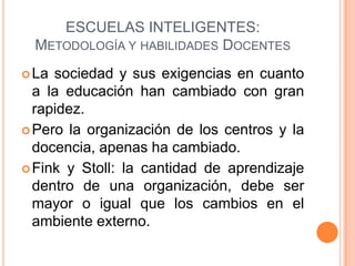 ESCUELAS INTELIGENTES:
  METODOLOGÍA Y HABILIDADES DOCENTES
 La sociedad y sus exigencias en cuanto
  a la educación han cambiado con gran
  rapidez.
 Pero la organización de los centros y la
  docencia, apenas ha cambiado.
 Fink y Stoll: la cantidad de aprendizaje
  dentro de una organización, debe ser
  mayor o igual que los cambios en el
  ambiente externo.
 