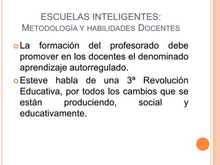 ESCUELAS INTELIGENTES:
  METODOLOGÍA Y HABILIDADES DOCENTES
 La  formación del profesorado debe
  promover en los docentes el denominado
  aprendizaje autorregulado.
 Esteve habla de una 3ª Revolución
  Educativa, por todos los cambios que se
  están     produciendo,      social    y
  educativamente.
 