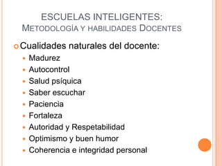 ESCUELAS INTELIGENTES:
 METODOLOGÍA Y HABILIDADES DOCENTES
 Cualidades    naturales del docente:
     Madurez
     Autocontrol
     Salud psíquica
     Saber escuchar
     Paciencia
     Fortaleza
     Autoridad y Respetabilidad
     Optimismo y buen humor
     Coherencia e integridad personal
 