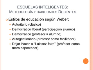 ESCUELAS INTELIGENTES:
  METODOLOGÍA Y HABILIDADES DOCENTES
 Estilos   de educación según Weber:
     Autoritario (clásico)
     Democrático liberal (participación alumno)
     Democrático (profesor = alumno)
     Autogestionario (profesor como facilitador)
     Dejar hacer o “Laissez faire” (profesor como
      mero espectador).
 