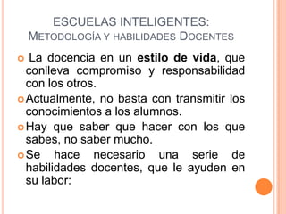 ESCUELAS INTELIGENTES:
    METODOLOGÍA Y HABILIDADES DOCENTES
  La docencia en un estilo de vida, que
  conlleva compromiso y responsabilidad
  con los otros.
 Actualmente, no basta con transmitir los
  conocimientos a los alumnos.
 Hay que saber que hacer con los que
  sabes, no saber mucho.
 Se    hace necesario una serie de
  habilidades docentes, que le ayuden en
  su labor:
 