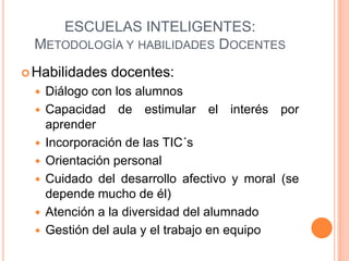 ESCUELAS INTELIGENTES:
  METODOLOGÍA Y HABILIDADES DOCENTES
 Habilidades    docentes:
     Diálogo con los alumnos
     Capacidad de estimular el interés por
      aprender
     Incorporación de las TIC´s
     Orientación personal
     Cuidado del desarrollo afectivo y moral (se
      depende mucho de él)
     Atención a la diversidad del alumnado
     Gestión del aula y el trabajo en equipo
 