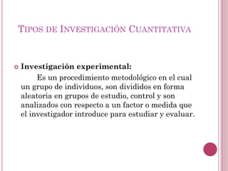  Investigación experimental:
Es un procedimiento metodológico en el cual
un grupo de individuos, son divididos en forma
aleatoria en grupos de estudio, control y son
analizados con respecto a un factor o medida que
el investigador introduce para estudiar y evaluar.
TIPOS DE INVESTIGACIÓN CUANTITATIVA
 