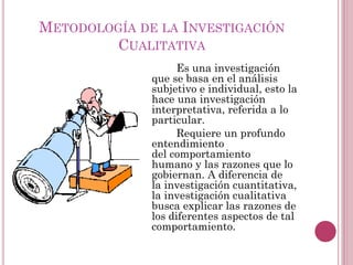 Es una investigación
que se basa en el análisis
subjetivo e individual, esto la
hace una investigación
interpretativa, referida a lo
particular.
Requiere un profundo
entendimiento
del comportamiento
humano y las razones que lo
gobiernan. A diferencia de
la investigación cuantitativa,
la investigación cualitativa
busca explicar las razones de
los diferentes aspectos de tal
comportamiento.
METODOLOGÍA DE LA INVESTIGACIÓN
CUALITATIVA
 
