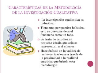  La investigación cualitativa es
inductiva.
 Tiene una perspectiva holística,
esto es que considera el
fenómeno como un todo.
 Se trata de estudios en
pequeña escala que solo se
representan a sí mismos
 Hace énfasis en la validez de
las investigaciones a través de
la proximidad a la realidad
empírica que brinda esta
metodología.
CARACTERÍSTICAS DE LA METODOLOGÍA
DE LA INVESTIGACIÓN CUALITATIVA
 