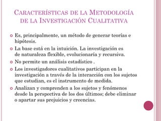  Es, principalmente, un método de generar teorías e
hipótesis.
 La base está en la intuición. La investigación es
de naturaleza flexible, evolucionaría y recursiva.
 No permite un análisis estadístico .
 Los investigadores cualitativos participan en la
investigación a través de la interacción con los sujetos
que estudian, es el instrumento de medida.
 Analizan y comprenden a los sujetos y fenómenos
desde la perspectiva de los dos últimos; debe eliminar
o apartar sus prejuicios y creencias.
CARACTERÍSTICAS DE LA METODOLOGÍA
DE LA INVESTIGACIÓN CUALITATIVA
 