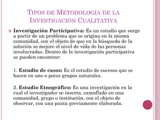  Investigación Participativa: Es un estudio que surge
a partir de un problema que se origina en la misma
comunidad, con el objeto de que en la búsqueda de la
solución se mejore el nivel de vida de las personas
involucradas. Dentro de la investigación participativa
se pueden encontrar:
1. Estudio de casos: Es el estudio de sucesos que se
hacen en uno o pocos grupos naturales.
2. Estudio Etnográfico: Es una investigación en la
cual el investigador se inserta, camuflado en una
comunidad, grupo o institución, con el objeto de
observar, con una pauta previamente elaborada.
TIPOS DE METODOLOGÍA DE LA
INVESTIGACIÓN CUALITATIVA
 