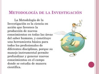 METODOLOGÍA DE LA INVESTIGACIÓN
La Metodología de la
Investigación es la ciencia en
acción que favorece la
producción de nuevos
conocimientos en todas las áreas
del saber humano, y constituye
una herramienta básica para
todos los profesionales de
diferentes disciplinas, porque su
manejo instrumental permite
profundizar y generar nuevos
conocimientos en el campo
donde se estudia de manera
científica.
 