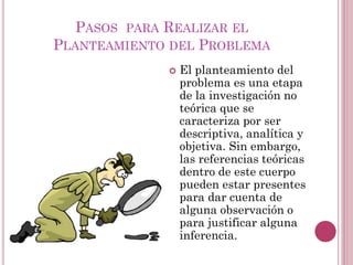  El planteamiento del
problema es una etapa
de la investigación no
teórica que se
caracteriza por ser
descriptiva, analítica y
objetiva. Sin embargo,
las referencias teóricas
dentro de este cuerpo
pueden estar presentes
para dar cuenta de
alguna observación o
para justificar alguna
inferencia.
PASOS PARA REALIZAR EL
PLANTEAMIENTO DEL PROBLEMA
 