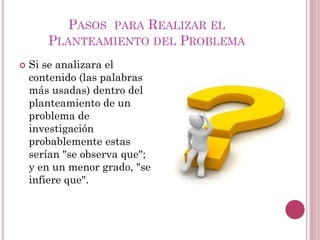  Si se analizara el
contenido (las palabras
más usadas) dentro del
planteamiento de un
problema de
investigación
probablemente estas
serían "se observa que";
y en un menor grado, "se
infiere que".
PASOS PARA REALIZAR EL
PLANTEAMIENTO DEL PROBLEMA
 