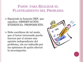  Siguiendo la formula OEP, que
significa: OBSERVACIÓN-
EVIDENCIA- PROPOSICIÓN.
 Debe escribirse de tal modo,
que el lector interesado pueda
hacerse por sí mismo una
opinión independiente del
problema, sin ser inducido por
las opiniones de quién efectuó
la investigación.
PASOS PARA REALIZAR EL
PLANTEAMIENTO DEL PROBLEMA
 