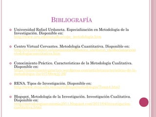  Universidad Rafael Urdaneta. Especialización en Metodología de la
Investigación. Disponible en:
http://www.uru.edu/estudios/espe_metodologia.htm
 Centro Virtual Cervantes. Metodología Cuantitativa. Disponible en:
http://cvc.cervantes.es/ensenanza/biblioteca_ele/diccio_ele/diccionario/m
etodologiacuantitativa.htm
 Conocimiento Práctico. Características de la Metodología Cualitativa.
Disponible en:
https://conocimientopractico.wordpress.com/article/caracteristicas-de-la-
metodologia-2sr10788nwjjj-26/
 RENA. Tipos de Investigación. Disponible en:
http://www.rena.edu.ve/cuartaEtapa/metodologia/Tema4.html
 Blogspot. Metodología de la Investigación. Investigación Cualitativa.
Disponible en:
http://metodologiaeconomia2011.blogspot.com/2011/04/investigacion-
cualitativa.html
BIBLIOGRAFÍA
 