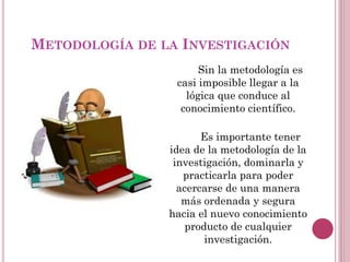Sin la metodología es
casi imposible llegar a la
lógica que conduce al
conocimiento científico.
Es importante tener
idea de la metodología de la
investigación, dominarla y
practicarla para poder
acercarse de una manera
más ordenada y segura
hacia el nuevo conocimiento
producto de cualquier
investigación.
METODOLOGÍA DE LA INVESTIGACIÓN
 