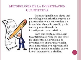 La investigación que sigue una
metodología cuantitativa supone un
planteamiento, un acercamiento a
la realidad objeto de estudio y a la
teoría, y unos fines de la
investigación característicos.
Para que exista Metodología
Cuantitativa se requiere que entre
los elementos del problema de
investigación exista una relación
cuya naturaleza sea representable
por algún modelo numérico ya sea
lineal, exponencial o similar.
METODOLOGÍA DE LA INVESTIGACIÓN
CUANTITATIVA
 