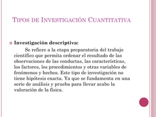  Investigación descriptiva:
Se refiere a la etapa preparatoria del trabajo
científico que permita ordenar el resultado de las
observaciones de las conductas, las características,
los factores, los procedimientos y otras variables de
fenómenos y hechos. Este tipo de investigación no
tiene hipótesis exacta. Ya que se fundamenta en una
serie de análisis y prueba para llevar acabo la
valoración de la física.
TIPOS DE INVESTIGACIÓN CUANTITATIVA
 