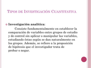  Investigación analítica:
Consiste fundamentalmente en establecer la
comparación de variables entre grupos de estudio
y de control sin aplicar o manipular las variables,
estudiando éstas según se dan naturalmente en
los grupos. Además, se refiere a la proposición
de hipótesis que el investigador trata de
probar o negar.
TIPOS DE INVESTIGACIÓN CUANTITATIVA
 