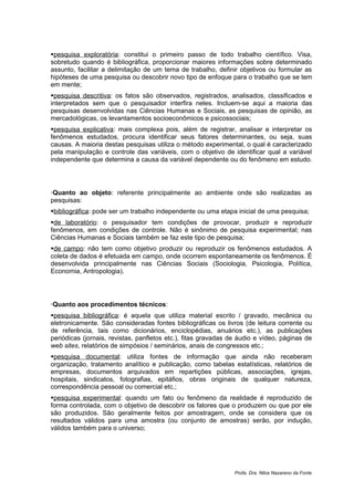 pesquisa exploratória: constitui o primeiro passo de todo trabalho científico. Visa,
sobretudo quando é bibliográfica, proporcionar maiores informações sobre determinado
assunto, facilitar a delimitação de um tema de trabalho, definir objetivos ou formular as
hipóteses de uma pesquisa ou descobrir novo tipo de enfoque para o trabalho que se tem
em mente;
pesquisa descritiva: os fatos são observados, registrados, analisados, classificados e
interpretados sem que o pesquisador interfira neles. Incluem-se aqui a maioria das
pesquisas desenvolvidas nas Ciências Humanas e Sociais, as pesquisas de opinião, as
mercadológicas, os levantamentos socioeconômicos e psicossociais;
pesquisa explicativa: mais complexa pois, além de registrar, analisar e interpretar os
fenômenos estudados, procura identificar seus fatores determinantes, ou seja, suas
causas. A maioria destas pesquisas utiliza o método experimental, o qual é caracterizado
pela manipulação e controle das variáveis, com o objetivo de identificar qual a variável
independente que determina a causa da variável dependente ou do fenômeno em estudo.




Quanto ao objeto: referente principalmente ao ambiente onde são realizadas as
pesquisas:
bibliográfica: pode ser um trabalho independente ou uma etapa inicial de uma pesquisa;
de laboratório: o pesquisador tem condições de provocar, produzir e reproduzir
fenômenos, em condições de controle. Não é sinônimo de pesquisa experimental; nas
Ciências Humanas e Sociais também se faz este tipo de pesquisa;
de campo: não tem como objetivo produzir ou reproduzir os fenômenos estudados. A
coleta de dados é efetuada em campo, onde ocorrem espontaneamente os fenômenos. É
desenvolvida principalmente nas Ciências Sociais (Sociologia, Psicologia, Política,
Economia, Antropologia).




Quanto aos procedimentos técnicos:
pesquisa bibliográfica: é aquela que utiliza material escrito / gravado, mecânica ou
eletronicamente. São consideradas fontes bibliográficas os livros (de leitura corrente ou
de referência, tais como dicionários, enciclopédias, anuários etc.), as publicações
periódicas (jornais, revistas, panfletos etc.), fitas gravadas de áudio e vídeo, páginas de
web sites, relatórios de simpósios / seminários, anais de congressos etc.;
pesquisa documental: utiliza fontes de informação que ainda não receberam
organização, tratamento analítico e publicação, como tabelas estatísticas, relatórios de
empresas, documentos arquivados em repartições públicas, associações, igrejas,
hospitais, sindicatos, fotografias, epitáfios, obras originais de qualquer natureza,
correspondência pessoal ou comercial etc.;
pesquisa experimental: quando um fato ou fenômeno da realidade é reproduzido de
forma controlada, com o objetivo de descobrir os fatores que o produzem ou que por ele
são produzidos. São geralmente feitos por amostragem, onde se considera que os
resultados válidos para uma amostra (ou conjunto de amostras) serão, por indução,
válidos também para o universo;




                                                                Profa. Dra. Nilce Nazareno da Fonte
 