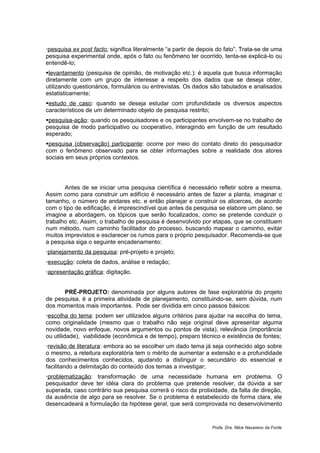 pesquisa ex post facto: significa literalmente “a partir de depois do fato”. Trata-se de uma
pesquisa experimental onde, após o fato ou fenômeno ter ocorrido, tenta-se explicá-lo ou
entendê-lo;
levantamento (pesquisa de opinião, de motivação etc.): é aquela que busca informação
diretamente com um grupo de interesse a respeito dos dados que se deseja obter,
utilizando questionários, formulários ou entrevistas. Os dados são tabulados e analisados
estatisticamente;
estudo de caso: quando se deseja estudar com profundidade os diversos aspectos
característicos de um determinado objeto de pesquisa restrito;
pesquisa-ação: quando os pesquisadores e os participantes envolvem-se no trabalho de
pesquisa de modo participativo ou cooperativo, interagindo em função de um resultado
esperado;
pesquisa (observação) participante: ocorre por meio do contato direto do pesquisador
com o fenômeno observado para se obter informações sobre a realidade dos atores
sociais em seus próprios contextos.




       Antes de se iniciar uma pesquisa científica é necessário refletir sobre a mesma.
Assim como para construir um edifício é necessário antes de fazer a planta, imaginar o
tamanho, o número de andares etc. e então planejar e construir os alicerces, de acordo
com o tipo de edificação, é imprescindível que antes da pesquisa se elabore um plano, se
imagine a abordagem, os tópicos que serão focalizados, como se pretende conduzir o
trabalho etc. Assim, o trabalho de pesquisa é desenvolvido por etapas, que se constituem
num método, num caminho facilitador do processo, buscando mapear o caminho, evitar
muitos imprevistos e esclarecer os rumos para o próprio pesquisador. Recomenda-se que
a pesquisa siga o seguinte encadenamento:
planejamento da pesquisa: pré-projeto e projeto;
execução: coleta de dados, análise e redação;
apresentação gráfica: digitação.


      PRÉ-PROJETO: denominada por alguns autores de fase exploratória do projeto
de pesquisa, é a primeira atividade de planejamento, constituindo-se, sem dúvida, num
dos momentos mais importantes. Pode ser dividida em cinco passos básicos:
escolha do tema: podem ser utilizados alguns critérios para ajudar na escolha do tema,
como originalidade (mesmo que o trabalho não seja original deve apresentar alguma
novidade, novo enfoque, novos argumentos ou pontos de vista), relevância (importância
ou utilidade), viabilidade (econômica e de tempo), preparo técnico e existência de fontes;
revisão de literatura: embora ao se escolher um dado tema já seja conhecido algo sobre
o mesmo, a releitura exploratória tem o mérito de aumentar a extensão e a profundidade
dos conhecimentos conhecidos, ajudando a distinguir o secundário do essencial e
facilitando a delimitação do conteúdo dos temas a investigar;
problematização: transformação de uma necessidade humana em problema. O
pesquisador deve ter idéia clara do problema que pretende resolver, da dúvida a ser
superada, caso contrário sua pesquisa correrá o risco da prolixidade, da falta de direção,
da ausência de algo para se resolver. Se o problema é estabelecido de forma clara, ele
desencadeará a formulação da hipótese geral, que será comprovada no desenvolvimento


                                                                 Profa. Dra. Nilce Nazareno da Fonte
 