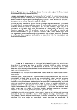 do texto. Ao optar por uma solução que deseja demonstrar (ou seja, a hipótese, nascida
do problema apontado), tem-se uma tese;
seleção /delimitação do assunto: deve-se escolher o “pedaço” do problema que se quer
ou se precisa estudar para estudá-lo em profundidade. Mesmo que todos os aspectos
sejam considerados importantes, devem ser tratados um por vez e, ao escolher um deles,
abandonam-se ou outros. É uma imposição do método;
construção da(s) hipótese (s): é uma solução provisória que se propõe para o problema
formulado. Sendo uma suposição que carece de confirmação, pode ser formulada tanto
na forma afirmativa quanto na interrogativa. Não há uma norma ou regra fixa para a
formulação de hipóteses, mas deve ser baseada no conhecimento do assunto e na
literatura específica que foi levantada: lança-se uma afirmação a respeito do
desconhecido com base no que se construiu e publicou sobre o tema. A formulação clara
das hipóteses orienta o desenvolvimento da pesquisa. As hipóteses devem ser razoáveis
e verificáveis. Em pesquisas exploratórias e descritivas não há necessidade de
apresentar as hipóteses.




       PROJETO: o planejamento da pesquisa científica se completa com a montagem
do projeto de pesquisa, que traça o caminho intelectual inicial de todo o processo
posterior. A coleta de dados e a redação final do trabalho são planejados aqui. São
sugeridos como indispensáveis (devendo estar absolutamente claros para o pesquisador)
o planejamento de sete itens:
tema específico: é criado a partir da hipótese. O tema específico será o título do futuro
texto escrito;
objetivos (geral e específicos): é a espinha dorsal do projeto de pesquisa. Não é o que o
pesquisador vai fazer (isto se prevê nos procedimentos), mas o que ele pretende
conseguir como resultado intelectual final de sua investigação. São eles que delimitam e
dirigem os raciocínios a serem desenvolvidos. O objetivo geral será subdividido em tantos
objetivos específicos quantos necessários para o estudo e solução satisfatória do
problema contido no objetivo geral. Cada um dos objetivos específicos será uma parte
distinta da futura redação (um capítulo, um segmento). O enunciado dos objetivos deve
iniciar sempre por um verbo no infinitivo: estudar, analisar, questionar, comparar,
introduzir, elucidar, explicar, contrastar, discutir, apresentar etc.);
justificativa: consiste em apresentar motivos bons o bastante para o desenvolvimento da
pesquisa. O que se pretende é que o leitor adquira convicção semelhante à do
pesquisador: o tema é relevante e abrangente o bastante para merecer uma investigação
científica. Um tema pode ter importância social, científica ou acadêmica. O



                                                               Profa. Dra. Nilce Nazareno da Fonte
 