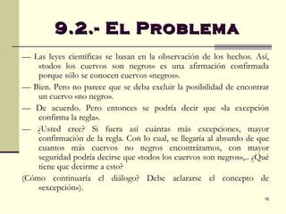 —  Las leyes científicas se basan en la observación de los hechos. Así, «todos los cuervos son negros» es una afirmación confirmada porque sólo se conocen cuervos «negros». —  Bien. Pero no parece que se deba excluir la posibilidad de encontrar un cuervo «no negro». —  De acuerdo. Pero entonces se podría decir que «la excepción confirma la regla». —  ¿Usted cree? Si fuera así cuántas más excepciones, mayor confirmación de la regla. Con lo cual, se llegaría al absurdo de que cuantos más cuervos no negros encontráramos, con mayor seguridad podría decirse que «todos los cuervos son negros»,.. ¿Qué tiene que decirme a esto? (Cómo continuaría el diálogo? Debe aclararse el concepto de «excepción»). 9.2.- El Problema  