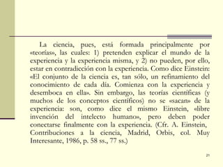 La ciencia, pues, está formada principalmente por «teorías», las cuales: 1) pretenden explicar el mundo de la experiencia y la experiencia misma, y 2) no pueden, por ello, estar en contradicción con la experiencia. Como dice Einstein: «El conjunto de la ciencia es, tan sólo, un refinamiento del conocimiento de cada día. Comienza con la experiencia y desemboca en ella». Sin embargo, las teorías científicas (y muchos de los conceptos científicos) no se «sacan» de la experiencia: son, como dice el mismo Einstein, «libre invención del intelecto humano», pero deben poder conectarse finalmente con la experiencia. (Cfr. A. Einstein,  Contribuciones a la ciencia, Madrid, Orbis, col. Muy Interesante, 1986, p. 58 ss., 77 ss.) 