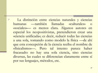 La distinción entre ciencias naturales y ciencias humanas —también llamadas «culturales» o «sociales»— es menos clara. Algunos autores en especial los neopositivistas, pretendieron crear una «ciencia unificada»; es decir, reducir todas las ciencias a una sola, tomando como modelo la física —de ahí que esta concepción de la ciencia reciba el nombre de «fisicalismo»—. Pero tal intento parece haber fracasado: no hay una sola ciencia, sino ciencias diversas, las cuales se diferencian claramente entre sí por sus lenguajes, métodos, etc. 