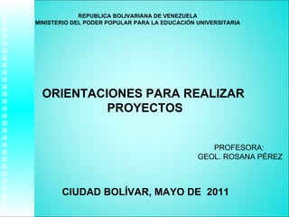 REPUBLICA BOLIVARIANA DE VENEZUELA MINISTERIO DEL PODER POPULAR PARA LA EDUCACIÓN UNIVERSITARIA PROFESORA:  GEOL. ROSANA PÉREZ CIUDAD BOLÍVAR, MAYO DE  2011 ORIENTACIONES PARA REALIZAR  PROYECTOS 