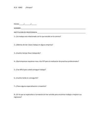 A) SI B)NO      ¿Porque?




FECHA:_____/_______/______

NOMBRE:________________________________________________________________________

INSTITUCION DE PROCEDENCIA:______________________________________________________

1.-¿Su trabajo esta relacionado con lo que estudio en la carrera?



2.-¿Ademas de dar clases trabaja en alguna empresa?



3.-¿Cuánto tiempo lleva trabajando?



4.-¿Qué empresas requieren mas a los ISTI para la realizacion de practicas profecionales?



5.-¿Fue dificil para usted conseguir trabajo?



6.-¿Cuánto tardo en conseguirlo?



7.-¿Tiene alguna especializacion o maestria?



8.-¿En lo que se especializo o la maestria le han servido para encontrar trabajo o mejorar sus
ingresoso?
 