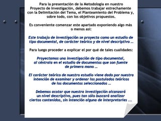 Para la presentación de la Metodología en nuestro Proyecto de Investigación, debemos trabajar estrechamente  con la Delimitación del Tema, el Planteamiento del Problema y,  sobre todo, con los objetivos propuestos. Es conveniente comenzar este apartado exponiendo algo más  o menos así: Este trabajo de investigación se proyecta como un estudio de  tipo documental, de carácter teórico y de nivel descriptivo … Para luego proceder a explicar el por qué de tales cualidades: Proyectamos una investigación de tipo documental,  al céntrala en el estudio de documentos que son fuente  de primera mano … El carácter teórico de nuestro estudio viene dado por nuestra intención de examinar y ordenar los postulados teóricos de los documentos seleccionados … Debemos acotar que nuestra investigación alcanzará  un nivel descriptivo, pues tan sólo buscará analizar  ciertos contenidos, sin intención alguna de interpretarles ...  