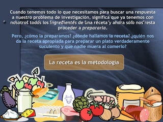 Cuando tenemos todo lo que necesitamos para buscar una respuesta a nuestro problema de investigación, significa que ya tenemos con nosotros todos los  ingredientes  de una receta y ahora sólo nos resta proceder a  prepararla . Pero, ¿cómo la preparamos? ¿dónde hallamos la receta? ¿quién nos da la receta apropiada para preparar un plato verdaderamente suculento y que nadie muera al comerlo? La receta es la metodología 