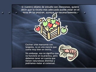 Si nuestro objeto de estudio son  manzanas , quiere decir que la receta más adecuada puede estar en el área de los postres, aunque no necesariamente. Cocinar unas manzanas con langosta, no es una mezcla que suene muy bien en teoría. Sin embargo, eso no significa que no funcione en la práctica, pero debemos tener en cuenta que tienen naturalezas distintas y podríamos matar al comensal. 