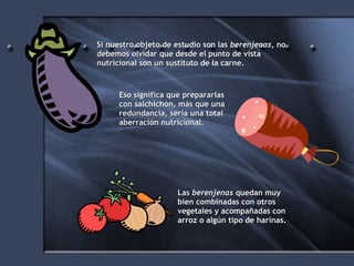 Si nuestro objeto de estudio son las  berenjenas , no debemos olvidar que desde el punto de vista nutricional son un sustituto de la carne. Eso significa que prepararlas con salchichón, más que una redundancia, sería una total aberración nutricional. Las  berenjenas  quedan muy bien combinadas con otros vegetales y acompañadas con arroz o algún tipo de harinas. 