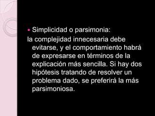  Simplicidad o parsimonia:
la complejidad innecesaria debe
evitarse, y el comportamiento habrá
de expresarse en términos de la
explicación más sencilla. Si hay dos
hipótesis tratando de resolver un
problema dado, se preferirá la más
parsimoniosa.
 