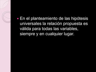  En el planteamiento de las hipótesis
universales la relación propuesta es
válida para todas las variables,
siempre y en cualquier lugar.
 