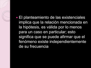  El planteamiento de las existenciales
implica que la relación mencionada en
la hipótesis, es válida por lo menos
para un caso en particular; esto
significa que se puede afirmar que el
fenómeno existe independientemente
de su frecuencia
 