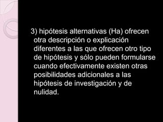3) hipótesis alternativas (Ha) ofrecen
otra descripción o explicación
diferentes a las que ofrecen otro tipo
de hipótesis y sólo pueden formularse
cuando efectivamente existen otras
posibilidades adicionales a las
hipótesis de investigación y de
nulidad.
 