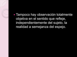  Tampoco hay observación totalmente
objetiva en el sentido que refleje,
independientemente del sujeto, la
realidad a semejanza del espejo.
 