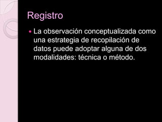 Registro
 La observación conceptualizada como
una estrategia de recopilación de
datos puede adoptar alguna de dos
modalidades: técnica o método.
 