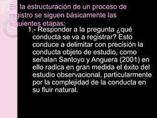 En la estructuración de un proceso de
registro se siguen básicamente las
siguientes etapas:
1.- Responder a la pregunta ¿qué
conducta se va a registrar? Esto
conduce a delimitar con precisión la
conducta objeto de estudio, como
señalan Santoyo y Anguera (2001) en
ello radica en gran medida el éxito del
estudio observacional, particularmente
por la complejidad de la conducta en
su fluir natural.
 