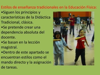 Estilos de enseñanza tradicionales en la Educación Física:
•Siguen los principios y
características de la Didáctica
Tradicional, clásica.
•Se pretende crear una
dependencia absoluta del
docente.
•Se basan en la lección
magistral.
•Dentro de este apartado se
encuentran estilos como el
mando directo y la asignación
de tareas.
 