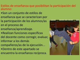 Estilos de enseñanza que posibilitan la participación del
alumno:
•Son un conjunto de estilos de
enseñanza que se caracterizan por
la participación de los alumnos/as
en el proceso de
enseñanza/aprendizaje.
•Realizan funciones específicas
del docente como corregir, evaluar,
informar a los demás
compañeros/as de la ejecución...
•Dentro de este apartado se
encuentra la enseñanza recíproca.
 