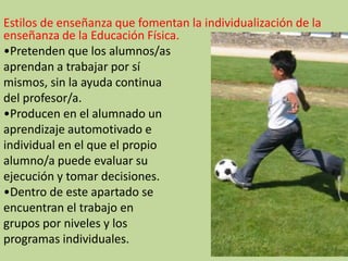 Estilos de enseñanza que fomentan la individualización de la
enseñanza de la Educación Física.
•Pretenden que los alumnos/as
aprendan a trabajar por sí
mismos, sin la ayuda continua
del profesor/a.
•Producen en el alumnado un
aprendizaje automotivado e
individual en el que el propio
alumno/a puede evaluar su
ejecución y tomar decisiones.
•Dentro de este apartado se
encuentran el trabajo en
grupos por niveles y los
programas individuales.
 