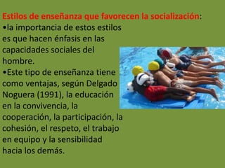 Estilos de enseñanza que favorecen la socialización:
•la importancia de estos estilos
es que hacen énfasis en las
capacidades sociales del
hombre.
•Este tipo de enseñanza tiene
como ventajas, según Delgado
Noguera (1991), la educación
en la convivencia, la
cooperación, la participación, la
cohesión, el respeto, el trabajo
en equipo y la sensibilidad
hacia los demás.
 