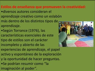 Estilos de enseñanza que promueven la creatividad:
•diversos autores consideran el
aprendizaje creativo como un eslabón
más dentro de los distintos tipos de
aprendizaje.
•Según Torrance (1976), las
características esenciales de este
tipo de estilos son el carácter
incompleto y abierto de las
experiencias de aprendizaje, el papel
activo y espontáneo de la exploración
y la oportunidad de hacer preguntas.
•Se podrían resumir como “la
imaginación al poder”.
 