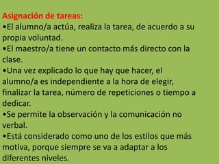 Asignación de tareas:
•El alumno/a actúa, realiza la tarea, de acuerdo a su
propia voluntad.
•El maestro/a tiene un contacto más directo con la
clase.
•Una vez explicado lo que hay que hacer, el
alumno/a es independiente a la hora de elegir,
finalizar la tarea, número de repeticiones o tiempo a
dedicar.
•Se permite la observación y la comunicación no
verbal.
•Está considerado como uno de los estilos que más
motiva, porque siempre se va a adaptar a los
diferentes niveles.
 
