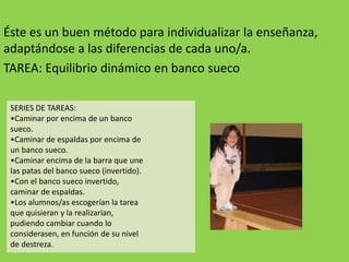 Éste es un buen método para individualizar la enseñanza,
adaptándose a las diferencias de cada uno/a.
TAREA: Equilibrio dinámico en banco sueco
SERIES DE TAREAS:
•Caminar por encima de un banco
sueco.
•Caminar de espaldas por encima de
un banco sueco.
•Caminar encima de la barra que une
las patas del banco sueco (invertido).
•Con el banco sueco invertido,
caminar de espaldas.
•Los alumnos/as escogerían la tarea
que quisieran y la realizarían,
pudiendo cambiar cuando lo
considerasen, en función de su nivel
de destreza.
 