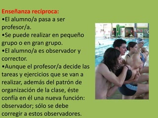 Enseñanza recíproca:
•El alumno/a pasa a ser
profesor/a.
•Se puede realizar en pequeño
grupo o en gran grupo.
•El alumno/a es observador y
corrector.
•Aunque el profesor/a decide las
tareas y ejercicios que se van a
realizar, además del patrón de
organización de la clase, éste
confía en él una nueva función:
observador; sólo se debe
corregir a estos observadores.
 